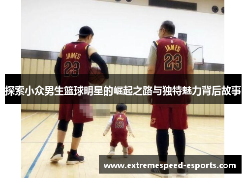 探索小众男生篮球明星的崛起之路与独特魅力背后故事