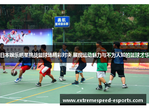 日本娱乐明星挑战篮球场精彩对决 展现运动魅力与不为人知的篮球才华
