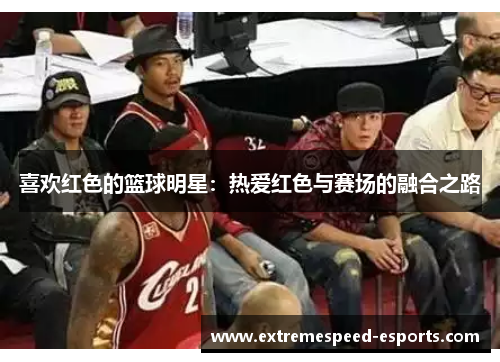 喜欢红色的篮球明星：热爱红色与赛场的融合之路