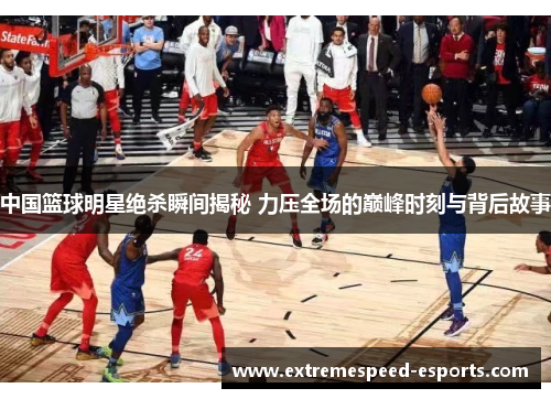 中国篮球明星绝杀瞬间揭秘 力压全场的巅峰时刻与背后故事
