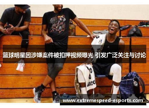 篮球明星因涉嫌案件被扣押视频曝光 引发广泛关注与讨论