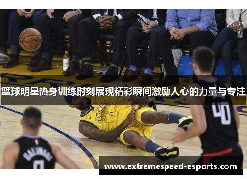 篮球明星热身训练时刻展现精彩瞬间激励人心的力量与专注
