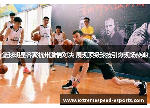 篮球明星齐聚杭州激情对决 展现顶级球技引爆现场热潮