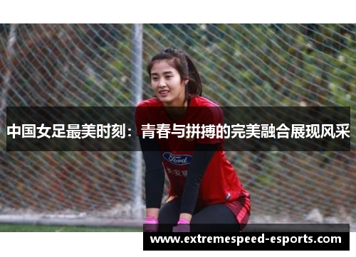 中国女足最美时刻：青春与拼搏的完美融合展现风采